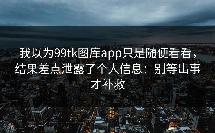 我以为99tk图库app只是随便看看，结果差点泄露了个人信息：别等出事才补救