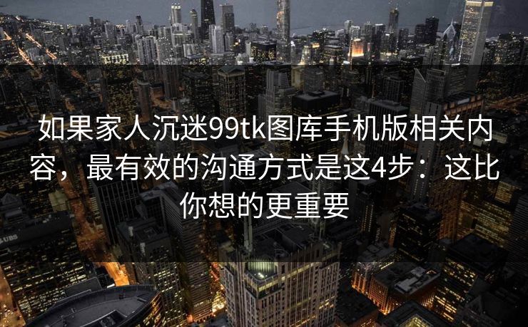 如果家人沉迷99tk图库手机版相关内容，最有效的沟通方式是这4步：这比你想的更重要