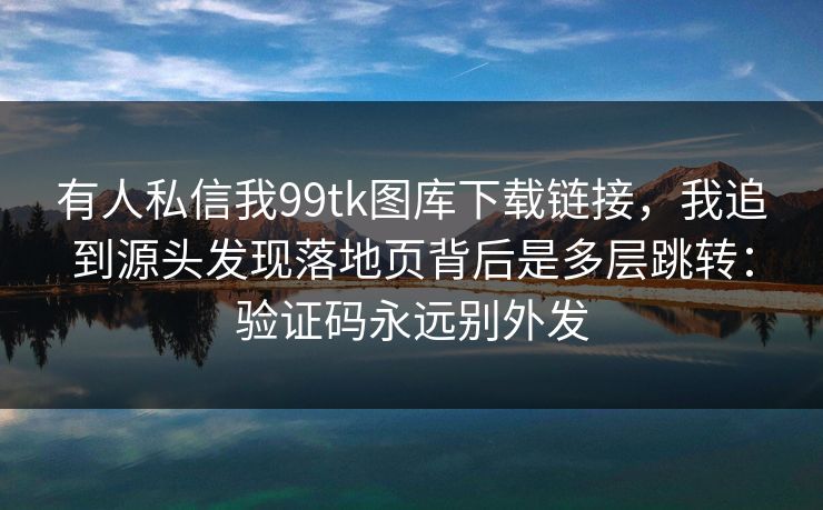 有人私信我99tk图库下载链接，我追到源头发现落地页背后是多层跳转：验证码永远别外发