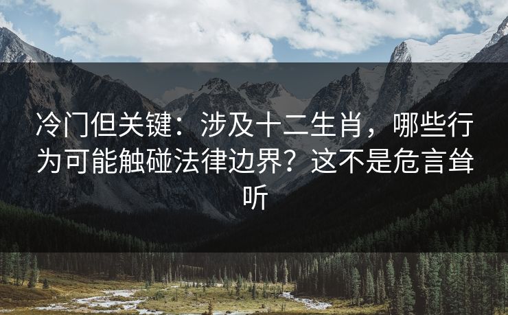 冷门但关键：涉及十二生肖，哪些行为可能触碰法律边界？这不是危言耸听
