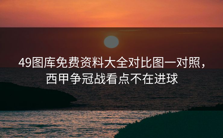 49图库免费资料大全对比图一对照，西甲争冠战看点不在进球