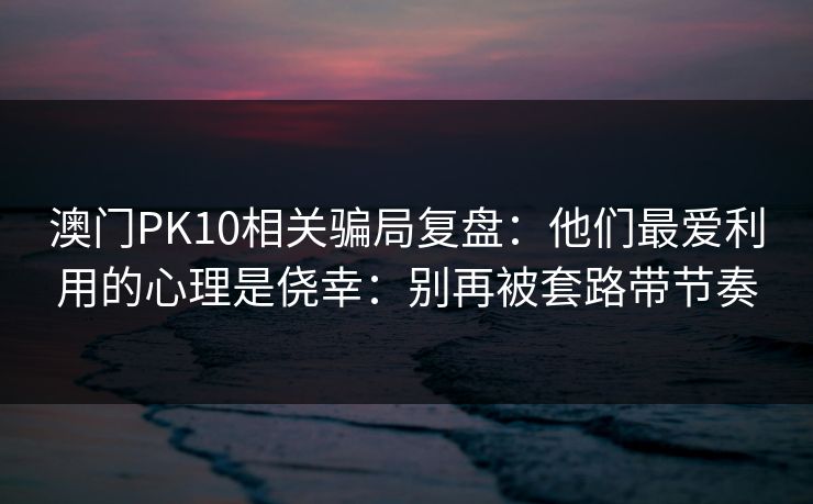 澳门PK10相关骗局复盘：他们最爱利用的心理是侥幸：别再被套路带节奏