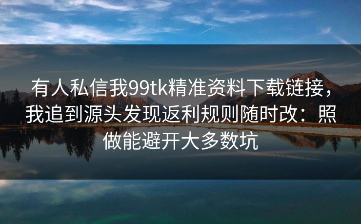 有人私信我99tk精准资料下载链接，我追到源头发现返利规则随时改：照做能避开大多数坑