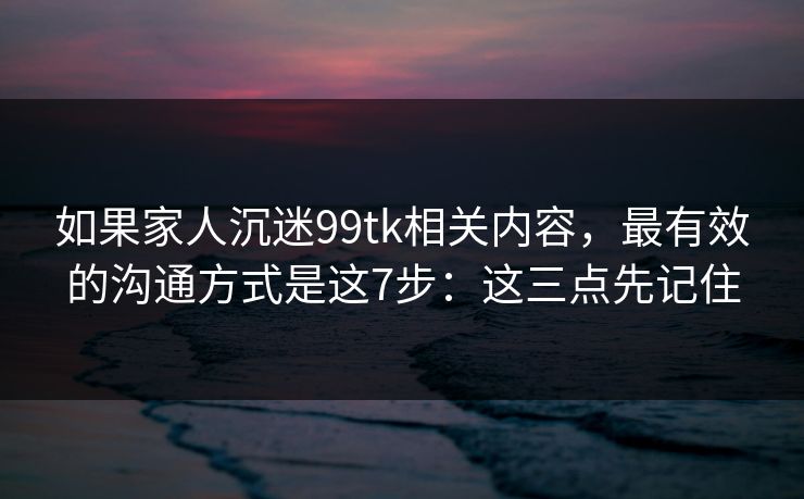 如果家人沉迷99tk相关内容，最有效的沟通方式是这7步：这三点先记住