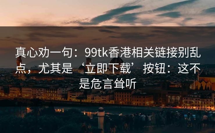 真心劝一句：99tk香港相关链接别乱点，尤其是‘立即下载’按钮：这不是危言耸听