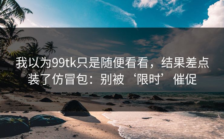 我以为99tk只是随便看看，结果差点装了仿冒包：别被‘限时’催促