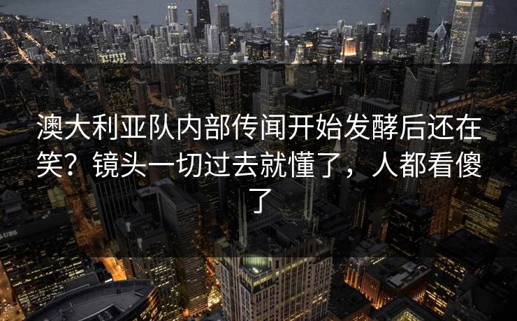 澳大利亚队内部传闻开始发酵后还在笑？镜头一切过去就懂了，人都看傻了