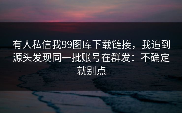 有人私信我99图库下载链接，我追到源头发现同一批账号在群发：不确定就别点