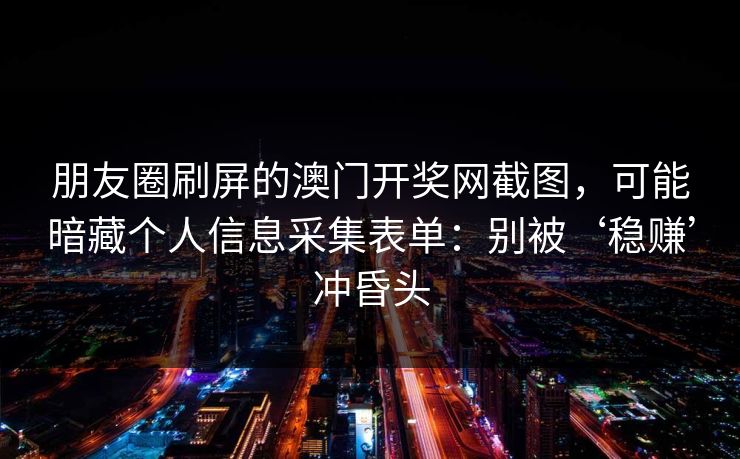 朋友圈刷屏的澳门开奖网截图，可能暗藏个人信息采集表单：别被‘稳赚’冲昏头
