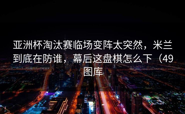 亚洲杯淘汰赛临场变阵太突然，米兰到底在防谁，幕后这盘棋怎么下（49图库