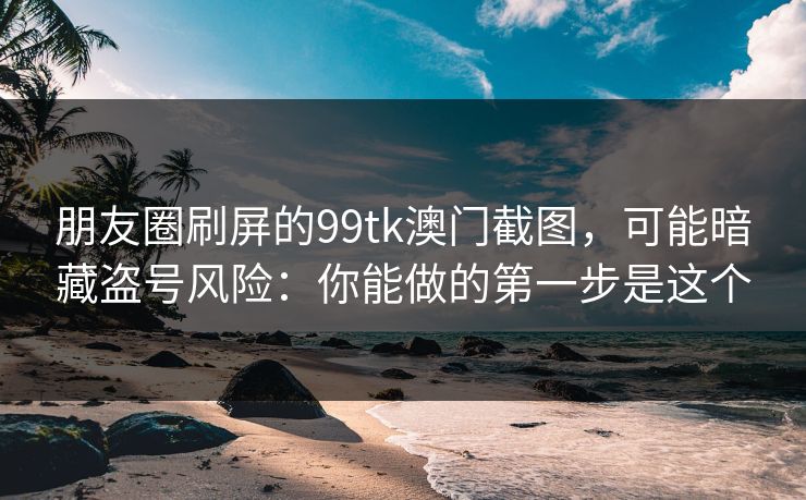 朋友圈刷屏的99tk澳门截图，可能暗藏盗号风险：你能做的第一步是这个