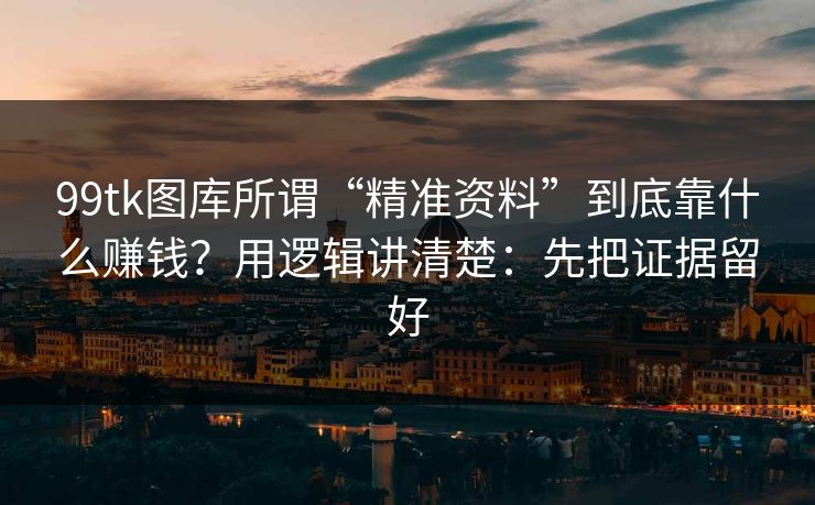 99tk图库所谓“精准资料”到底靠什么赚钱？用逻辑讲清楚：先把证据留好